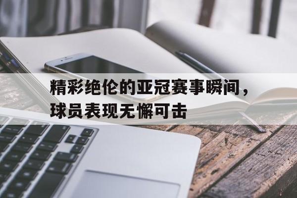关于精彩绝伦的亚冠赛事瞬间，球员表现无懈可击的信息